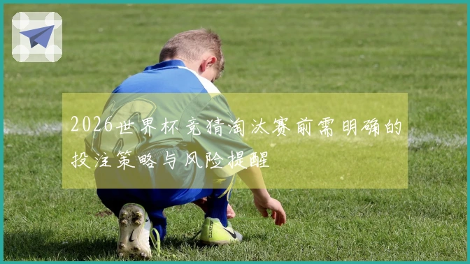 2026世界杯竞猜淘汰赛前需明确的投注策略与风险提醒